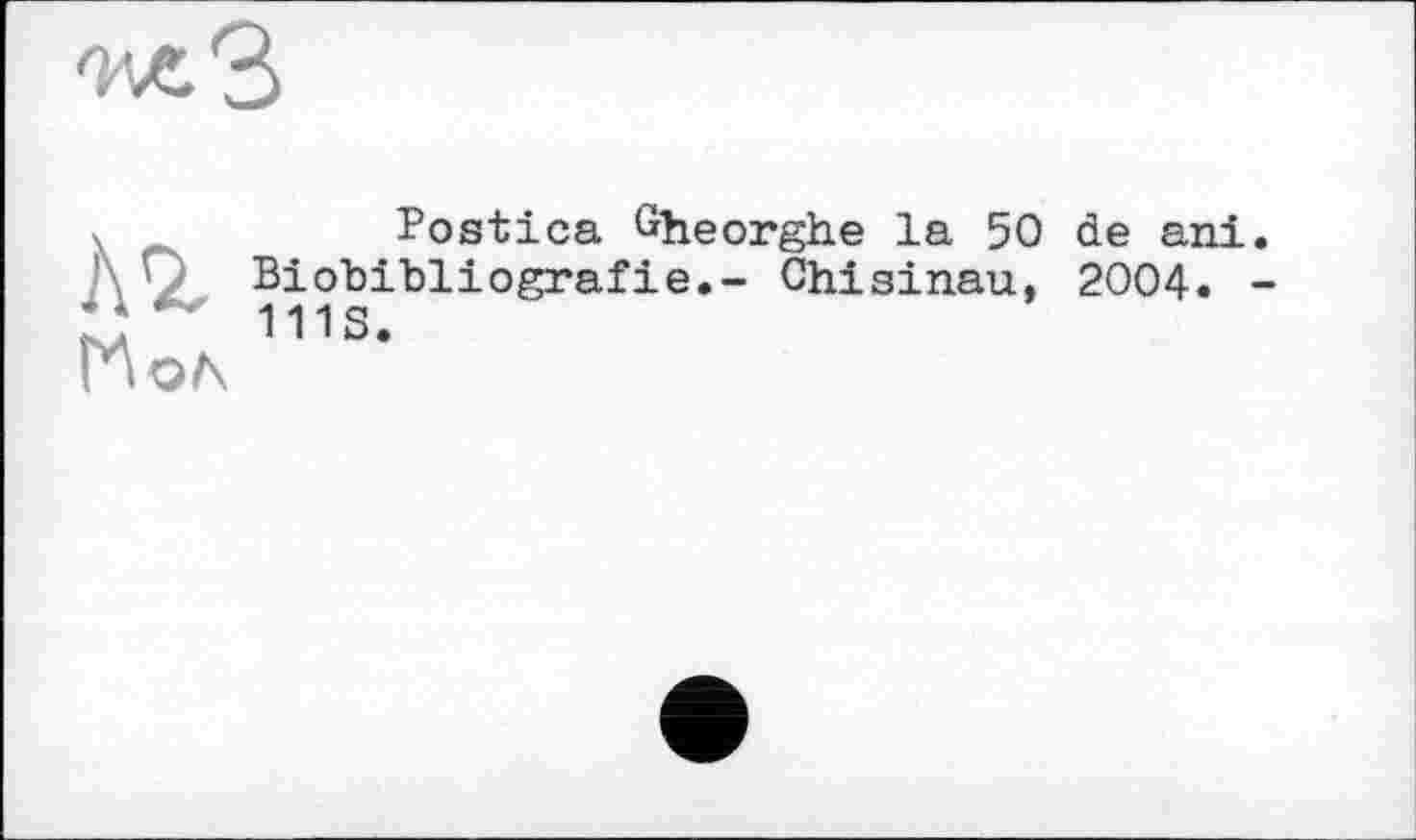 ﻿^лЗ
Аг
Иол
Postica Gheorghe la 50 de ani. Biobibliografie.- Chisinau, 2004. -111S.